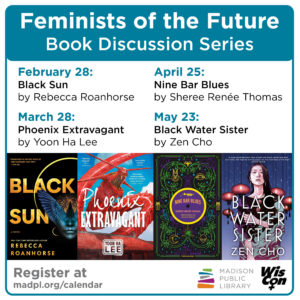 Feminists of the Future Book Discussion Series. February 28: Black Sun by Rebecca Roanhorse. March 28: Phoenix Extravagant by Yoon Ha Lee. April 25: Nine Bar Blues by Sheree Renee Thomas. May 25: Black Water Sister by Zen Cho. Register at madpl.org/calendar. Sponsored by the Madison Public Library and WisCon.